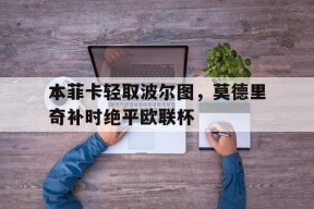华体会网址-本菲卡轻取波尔图，莫德里奇补时绝平欧联杯的简单介绍