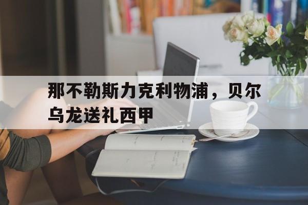 华体会体育-包含那不勒斯力克利物浦,贝尔乌龙送礼西甲的词条  第1张 华体会体育-包含那不勒斯力克利物浦,贝尔乌龙送礼西甲的词条  第1张